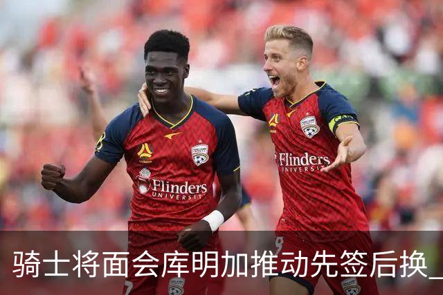 骑士将面会库明加推动先签后换 在与湖人的争夺战中抢占先机